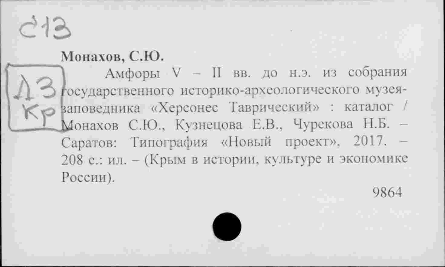 ﻿Монахов, С.Ю.
А Амфоры V - II вв. до н.э. из собрания государственного историко-археологического музея-раповедника «Херсонес Таврический» : каталог / Монахов С.Ю., Кузнецова Е.В.. Чурекова Н.Б. Саратов: Типография «Новый проект», 2017.
208 с.: ил. - (Крым в истории, культуре и экономике России).
9864